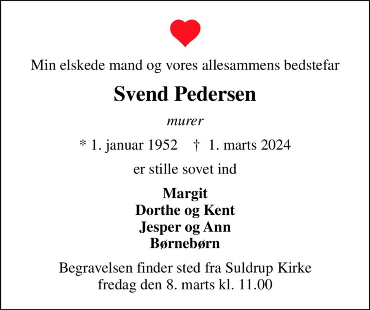 Min elskede mand og vores allesammens bedstefar
Svend Pedersen
murer
* 1. januar 1952    ✝ 1. marts 2024
er stille sovet ind
Margit Dorthe og Kent Jesper og Ann Børnebørn
Begravelsen finder sted fra Suldrup Kirke  fredag den 8. marts kl. 11.00