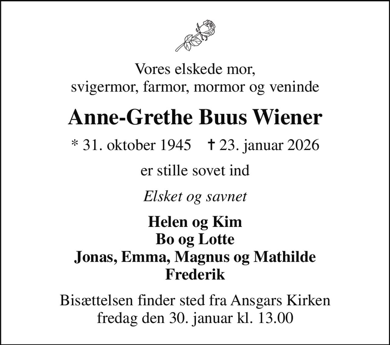 Vores elskede mor, svigermor, farmor, mormor og veninde
Anne-Grethe Buus Wiener
* 31. oktober 1945    ✝ 23. januar 2026
er stille sovet ind
Elsket og savnet
Helen og Kim Bo og Lotte Jonas, Emma, Magnus og Mathilde Frederik
Bisættelsen finder sted fra Ansgars Kirken  fredag den 30. januar kl. 13.00