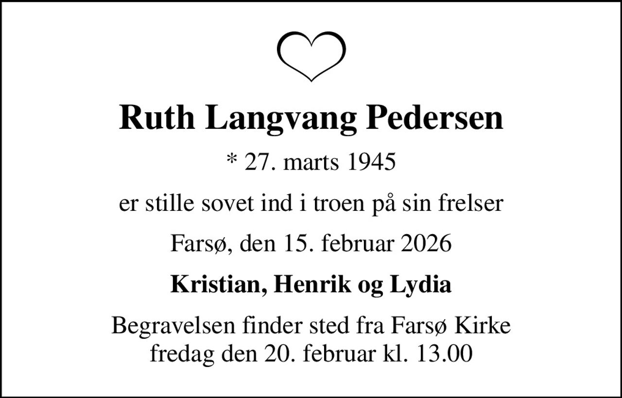 Ruth Langvang Pedersen
* 27. marts 1945
er stille sovet ind i troen på sin frelser
Farsø, den 15. februar 2026
Kristian, Henrik og Lydia
Begravelsen finder sted fra Farsø Kirke  fredag den 20. februar kl. 13.00