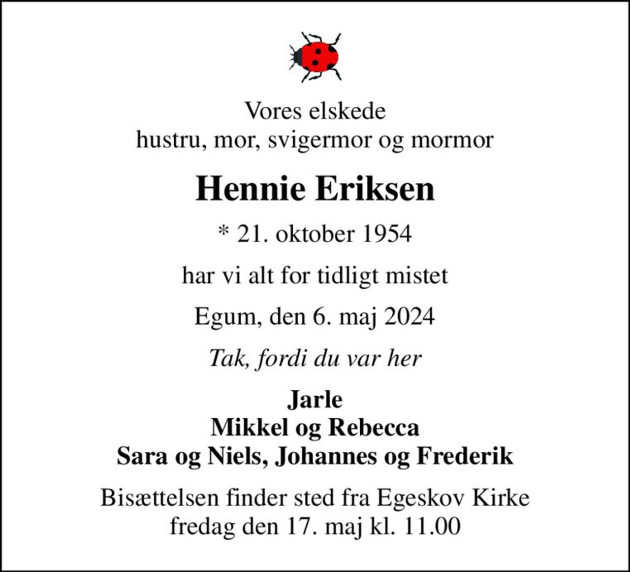 Vores elskede hustru, mor, svigermor og mormor
Hennie Eriksen
* 21. oktober 1954
har vi alt for tidligt mistet
Egum, den 6. maj 2024
Tak, fordi du var her
Jarle Mikkel og Rebecca Sara og Niels, Johannes og Frederik
Bisættelsen finder sted fra Egeskov Kirke  fredag den 17. maj kl. 11.00