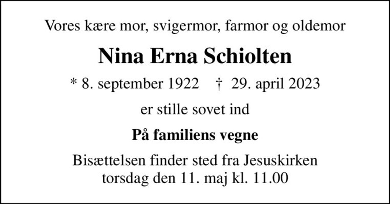 Vores kære mor, svigermor, farmor og oldemor
Nina Erna Schiolten
* 8. september 1922    ✝ 29. april 2023
er stille sovet ind
På familiens vegne
Bisættelsen finder sted fra Jesuskirken  torsdag den 11. maj kl. 11.00