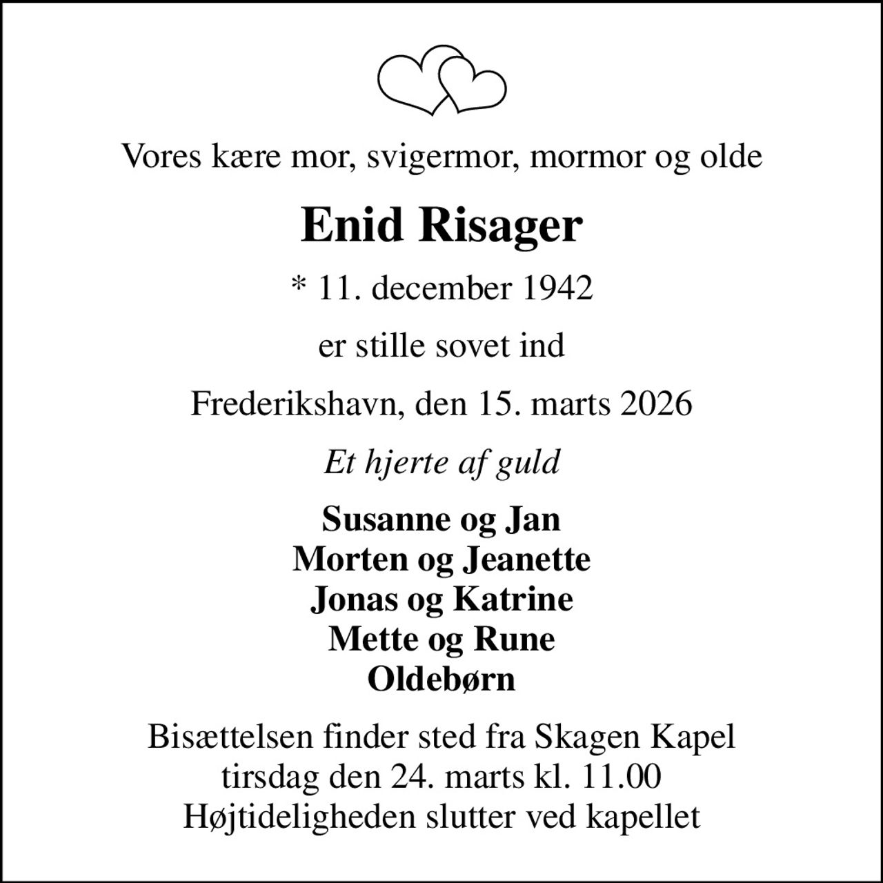 Vores kære mor, svigermor, mormor og olde
Enid Risager
* 11. december 1942
er stille sovet ind
Frederikshavn, den 15. marts 2026
Et hjerte af guld
Susanne og Jan Morten og Jeanette Jonas og Katrine Mette og Rune Oldebørn
Bisættelsen finder sted fra Skagen Kapel  tirsdag den 24. marts kl. 11.00  Højtideligheden slutter ved kapellet