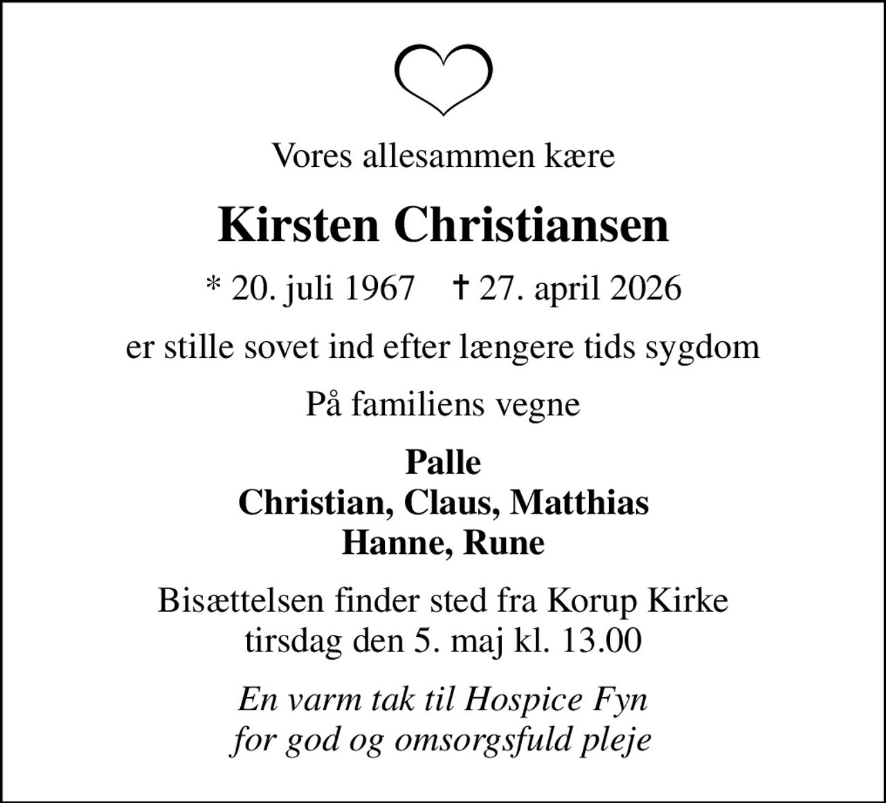 Vores allesammen kære
Kirsten Christiansen
* 20. juli 1967    ✝ 27. april 2026
er stille sovet ind efter længere tids sygdom
På familiens vegne
Palle Christian, Claus, Matthias Hanne, Rune
Bisættelsen finder sted fra Korup Kirke  tirsdag den 5. maj kl. 13.00 
En varm tak til Hospice Fyn for god og omsorgsfuld pleje