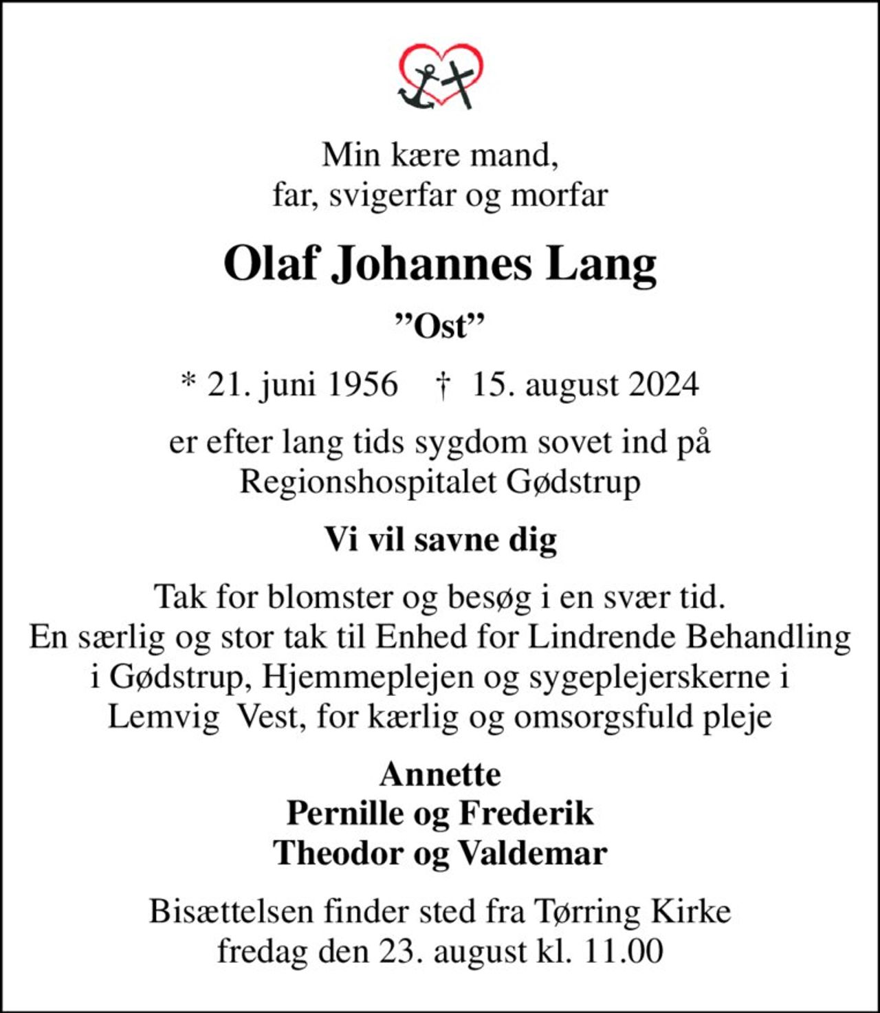 Min kære mand, far, svigerfar og morfar
Olaf Johannes Lang
Ost
* 21. juni 1956    ✝ 15. august 2024
er efter lang tids sygdom sovet ind på Regionshospitalet Gødstrup
Vi vil savne dig
Tak for blomster og besøg i en svær tid. En særlig og stor tak til Enhed for Lindrende Behandling i Gødstrup, Hjemmeplejen og sygeplejerskerne i Lemvig  Vest, for kærlig og omsorgsfuld pleje
Annette Pernille og Frederik Theodor og Valdemar
Bisættelsen finder sted fra Tørring Kirke  fredag den 23. august kl. 11.00