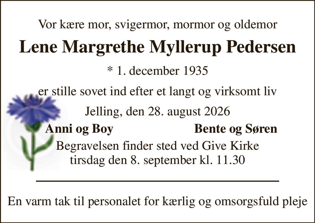 Vor kære mor, svigermor, mormor og oldemor 
Lene Margrethe Myllerup Pedersen 
*​ 1. december 1935 
er stille sovet ind efter et langt og virksomt liv 
Jelling, den 28. august 2026 
Anni og Boy 
Bente og Søren 
Begravelsen​ finder sted ved Give Kirke​ tirsdag den 8. september​ kl. 11.30 
En varm tak til personalet for kærlig og omsorgsfuld pleje