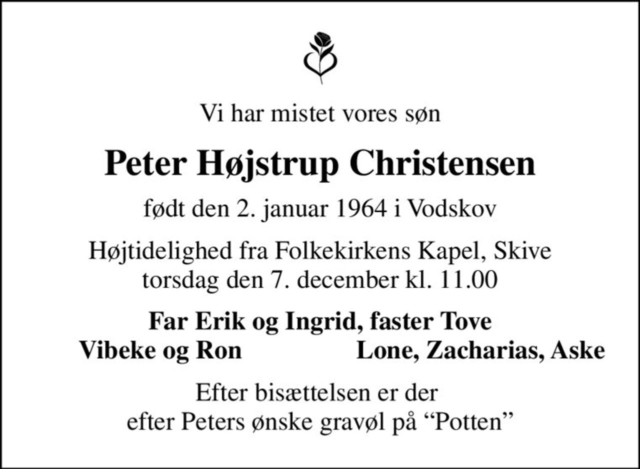 Vi har mistet vores søn
Peter Højstrup Christensen
født den 2. januar 1964 i Vodskov
Højtidelighed fra Folkekirkens Kapel, Skive torsdag den 7. december kl. 11.00
Far Erik og Ingrid, faster Tove
Vibeke og Ron
Lone, Zacharias, Aske
Efter bisættelsen er der  efter Peters ønske gravøl på Potten