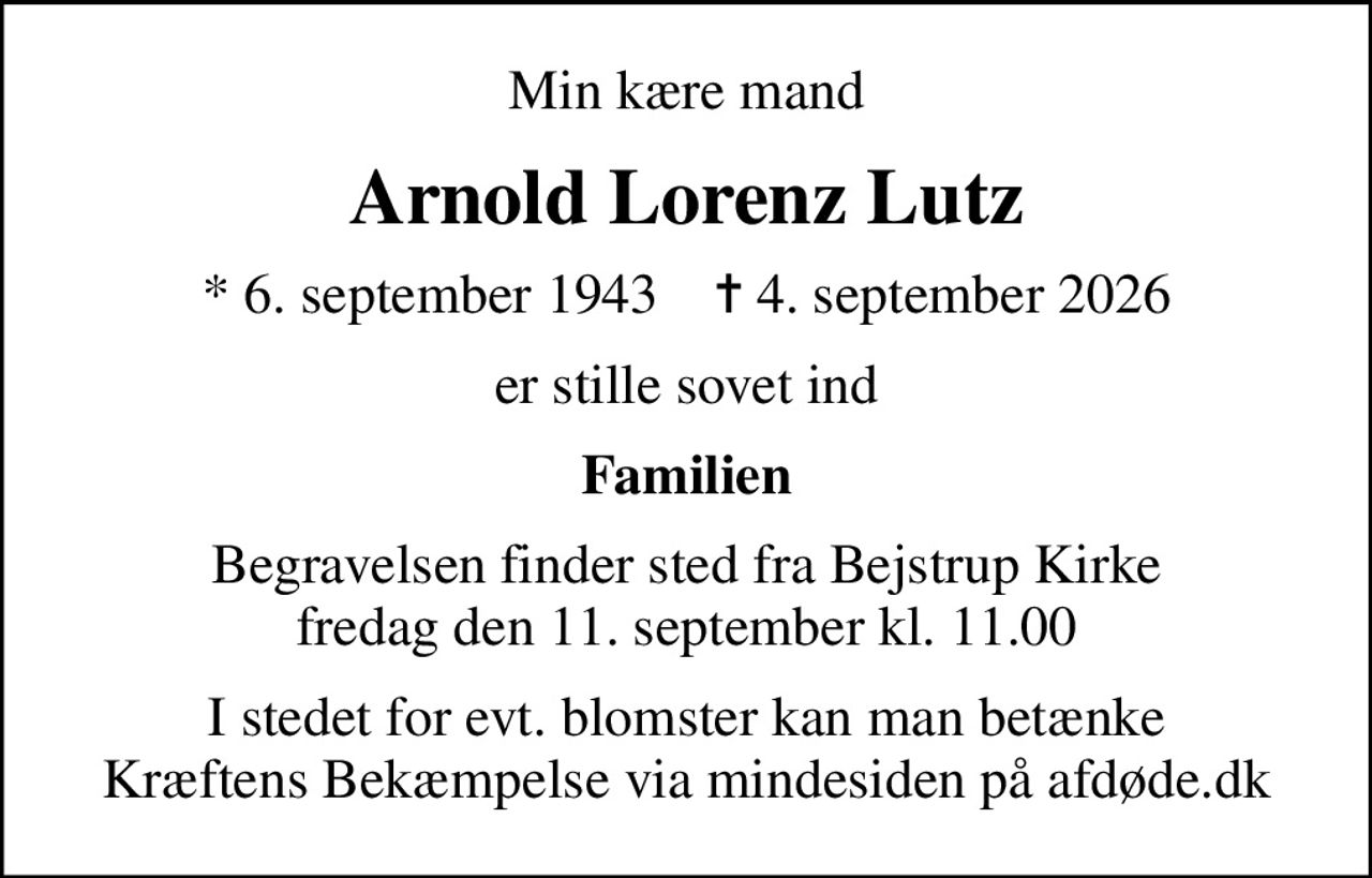 Min kære mand
Arnold Lorenz Lutz
* 6. september 1943    ✝ 4. september 2026
er stille sovet ind
Familien
Begravelsen finder sted fra Bejstrup Kirke  fredag den 11. september kl. 11.00 
I stedet for evt. blomster kan man betænke
					Kræftens Bekæmpelse via mindesiden på afdøde.dk