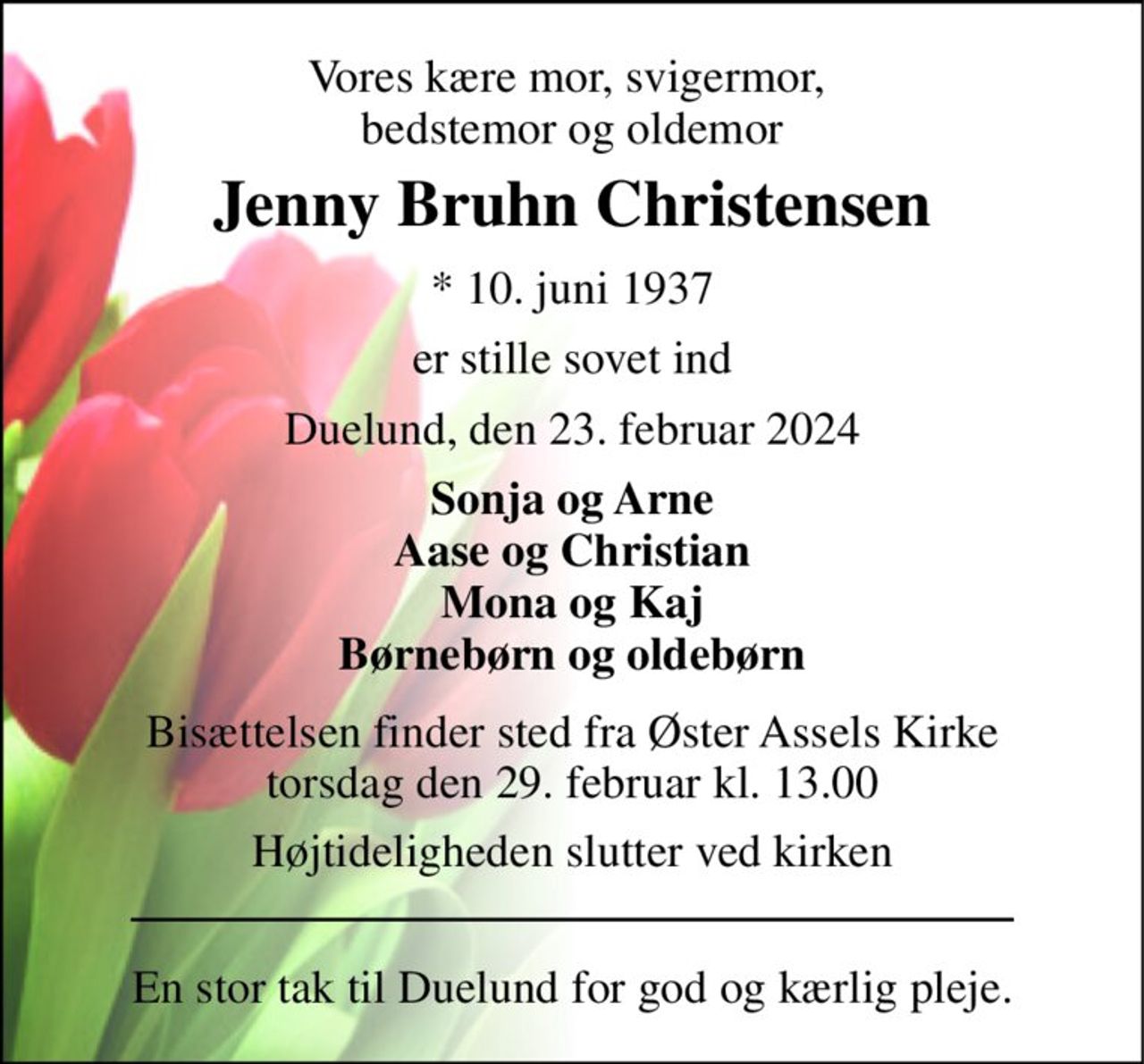 Vores kære mor, svigermor,  bedstemor og oldemor 
Jenny Bruhn Christensen 
*​ 10. juni 1937 
er stille sovet ind 
Duelund, den 23. februar 2024 
Sonja og Arne Aase og Christian Mona og Kaj Børnebørn og oldebørn 
Bisættelsen​ finder sted fra Øster Assels Kirke​ torsdag den 29. februar​ kl. 13.00 
Højtideligheden slutter ved kirken 
En stor tak til Duelund for god og kærlig pleje.