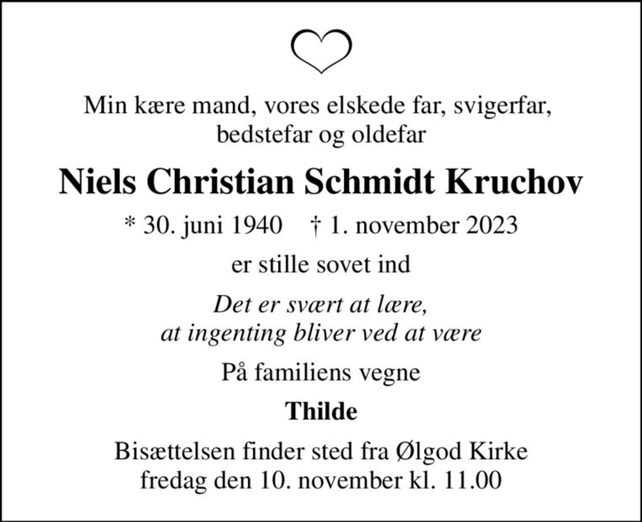 Min kære mand, vores elskede far, svigerfar,  bedstefar og oldefar
Niels Christian Schmidt Kruchov
* 30. juni 1940    ✝ 1. november 2023
er stille sovet ind
Det er svært at lære, at ingenting bliver ved at være
På familiens vegne
Thilde
Bisættelsen finder sted fra Ølgod Kirke  fredag den 10. november kl. 11.00