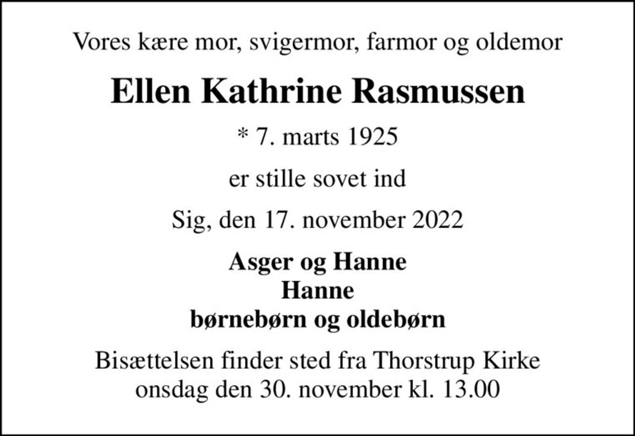 Vores kære mor, svigermor, farmor og oldemor
Ellen Kathrine Rasmussen
* 7. marts 1925
er stille sovet ind
Sig, den 17. november 2022
Asger og Hanne Hanne børnebørn og oldebørn
Bisættelsen finder sted fra Thorstrup Kirke  onsdag den 30. november kl. 13.00
