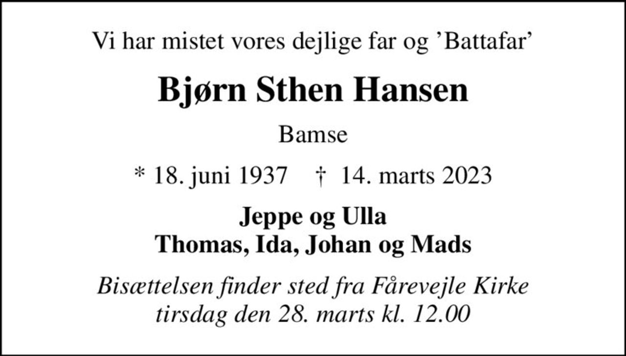 Vi har mistet vores dejlige far og Battafar
Bjørn Sthen Hansen
Bamse
* 18. juni 1937    ✝ 14. marts 2023
Jeppe og Ulla Thomas, Ida, Johan og Mads
Bisættelsen finder sted fra Fårevejle Kirke  tirsdag den 28. marts kl. 12.00