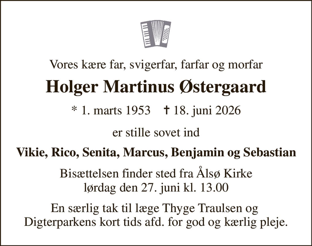 Vores kære far, svigerfar, farfar og morfar 
Holger Martinus Østergaard 
* 1. marts 1953    ✝ 18. juni 2026 
er stille sovet ind 
Vikie, Rico, Senita, Marcus, Benjamin og Sebastian 
Bisættelsen finder sted fra Ålsø Kirke lørdag den 27. juni kl. 13.00 
En særlig tak til læge Thyge Traulsen og  Digterparkens kort tids afd. for god og kærlig pleje.