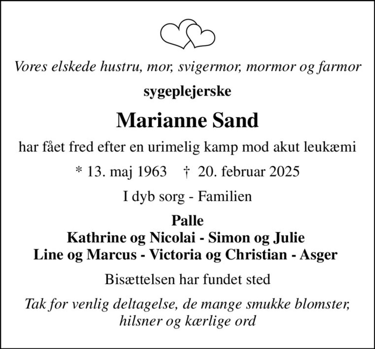 Vores elskede hustru, mor, svigermor, mormor og farmor
sygeplejerske
Marianne Sand
har fået fred efter en urimelig kamp mod akut leukæmi
* 13. maj 1963    ✝ 20. februar 2025
I dyb sorg - Familien
Palle Kathrine og Nicolai - Simon og Julie  Line og Marcus - Victoria og Christian - Asger 
Bisættelsen har fundet sted
Tak for venlig deltagelse, de mange smukke blomster, hilsner og kærlige ord