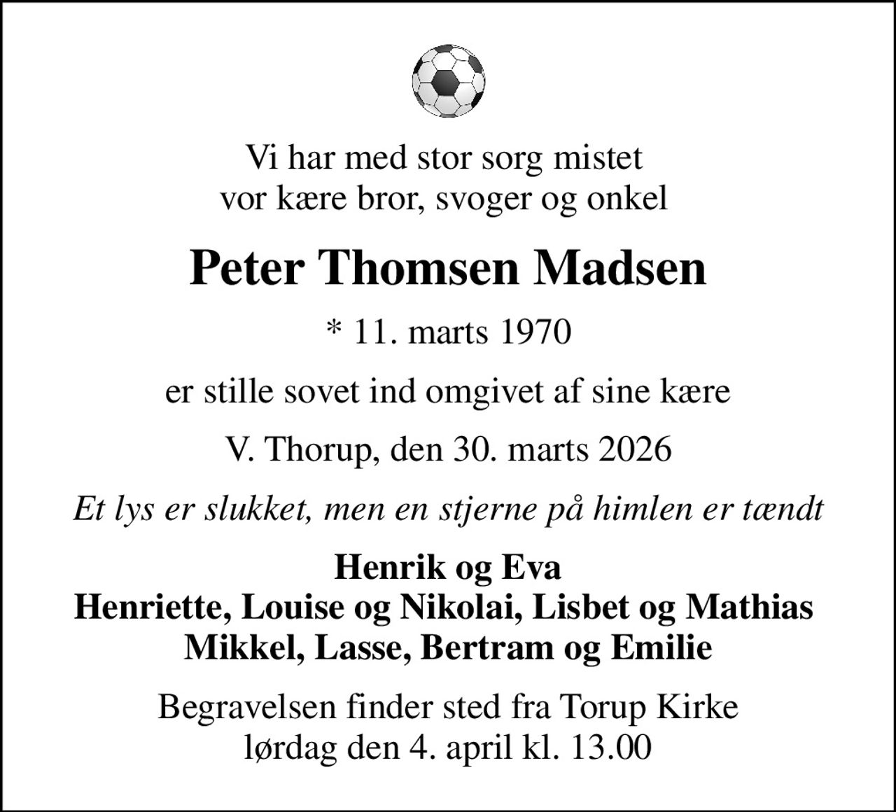 Vi har med stor sorg mistet  vor kære bror, svoger og onkel 
Peter Thomsen Madsen
* 11. marts 1970
er stille sovet ind omgivet af sine kære
V. Thorup, den 30. marts 2026
Et lys er slukket, men en stjerne på himlen er tændt
Henrik og Eva Henriette, Louise og Nikolai, Lisbet og Mathias  Mikkel, Lasse, Bertram og Emilie
Begravelsen finder sted fra Torup Kirke  lørdag den 4. april kl. 13.00