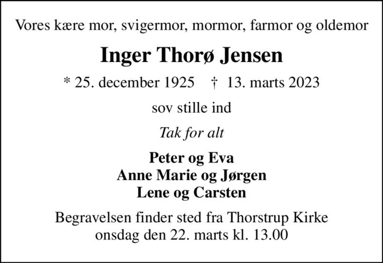 Vores kære mor, svigermor, mormor, farmor og oldemor
Inger Thorø Jensen
* 25. december 1925    ✝ 13. marts 2023
sov stille ind
Tak for alt
Peter og Eva Anne Marie og Jørgen Lene og Carsten
Begravelsen finder sted fra Thorstrup Kirke  onsdag den 22. marts kl. 13.00