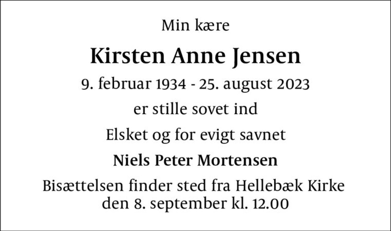 Min kære
Kirsten Anne Jensen
9. februar 1934 - 25. august 2023
er stille sovet ind
Elsket og for evigt savnet
Niels Peter Mortensen
Bisættelsen finder sted fra Hellebæk Kirke  den 8. september kl. 12.00