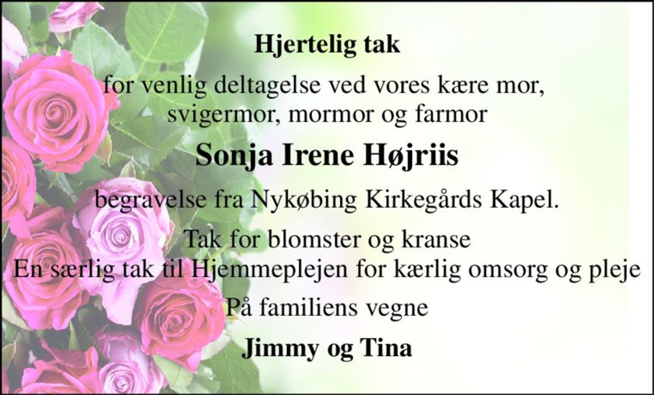 Hjertelig tak 
for venlig deltagelse ved vores kære mor,  svigermor, mormor og farmor 
Sonja Irene Højriis 
begravelse fra Nykøbing Kirkegårds Kapel. 
Tak for blomster og kranse En særlig tak til Hjemmeplejen for kærlig omsorg og pleje 
På familiens vegne 
Jimmy og Tina