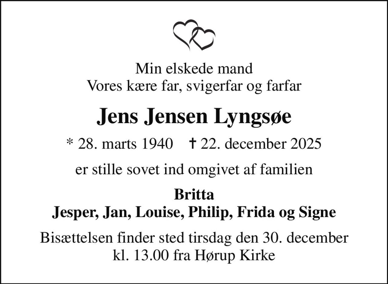 Min elskede mand Vores kære far, svigerfar og farfar
Jens Jensen Lyngsøe
* 28. marts 1940    ✝ 22. december 2025
er stille sovet ind omgivet af familien
Britta Jesper, Jan, Louise, Philip, Frida og Signe
Bisættelsen finder sted tirsdag den 30. december kl. 13.00 fra Hørup Kirke