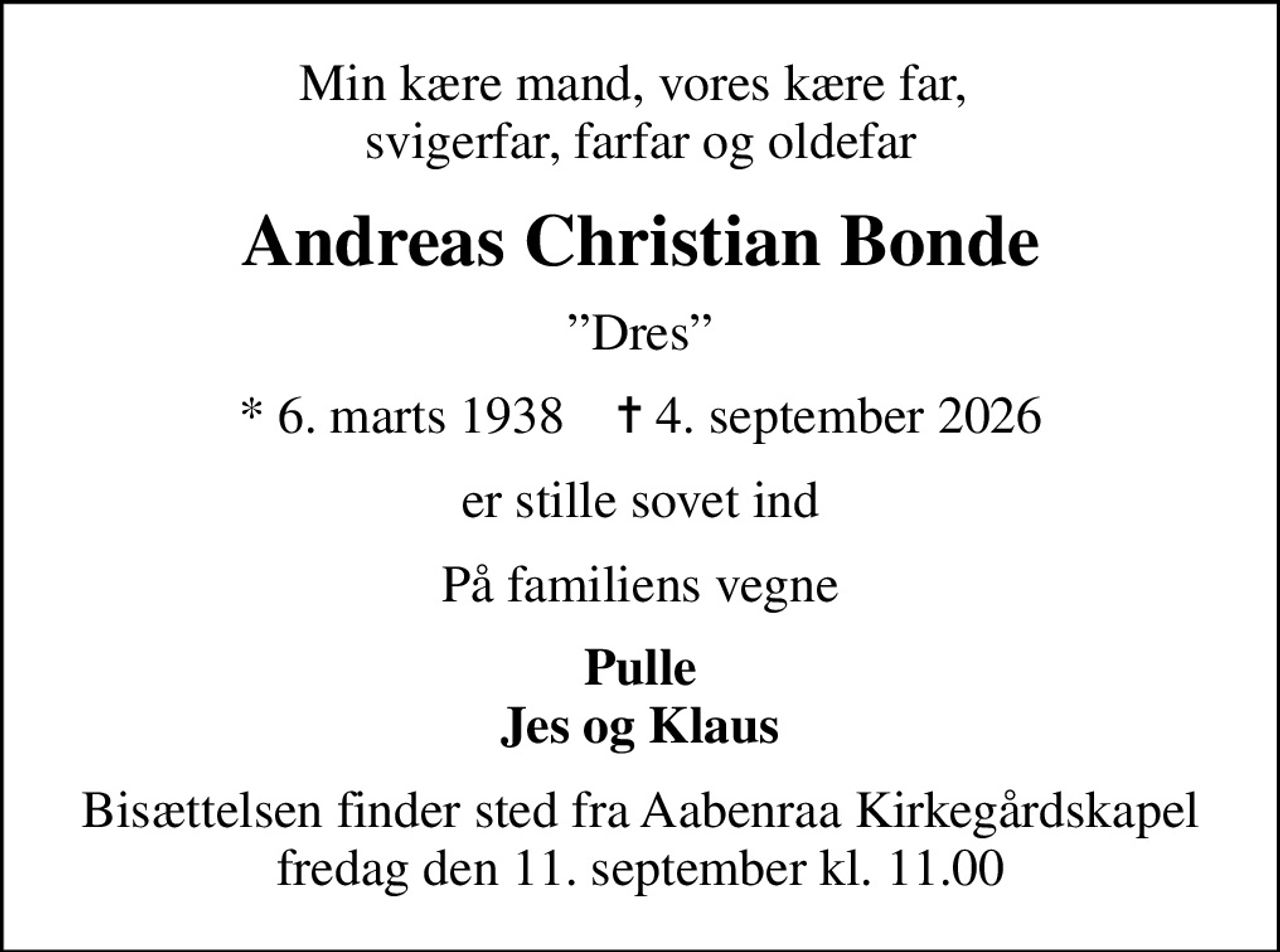 Min kære mand, vores kære far,  svigerfar, farfar og oldefar
Andreas Christian Bonde
Dres
* 6. marts 1938    ✝ 4. september 2026
er stille sovet ind
På familiens vegne
Pulle Jes og Klaus
Bisættelsen finder sted fra Aabenraa Kirkegårdskapel  fredag den 11. september kl. 11.00