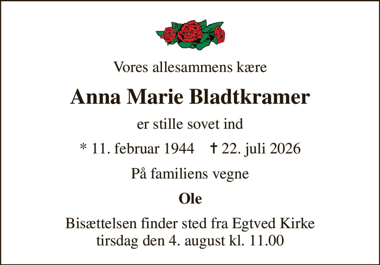 Vores allesammens kære
Anna Marie Bladtkramer
er stille sovet ind
* 11. februar 1944    ✝ 22. juli 2026
På familiens vegne
Ole
Bisættelsen finder sted fra Egtved Kirke  tirsdag den 4. august kl. 11.00