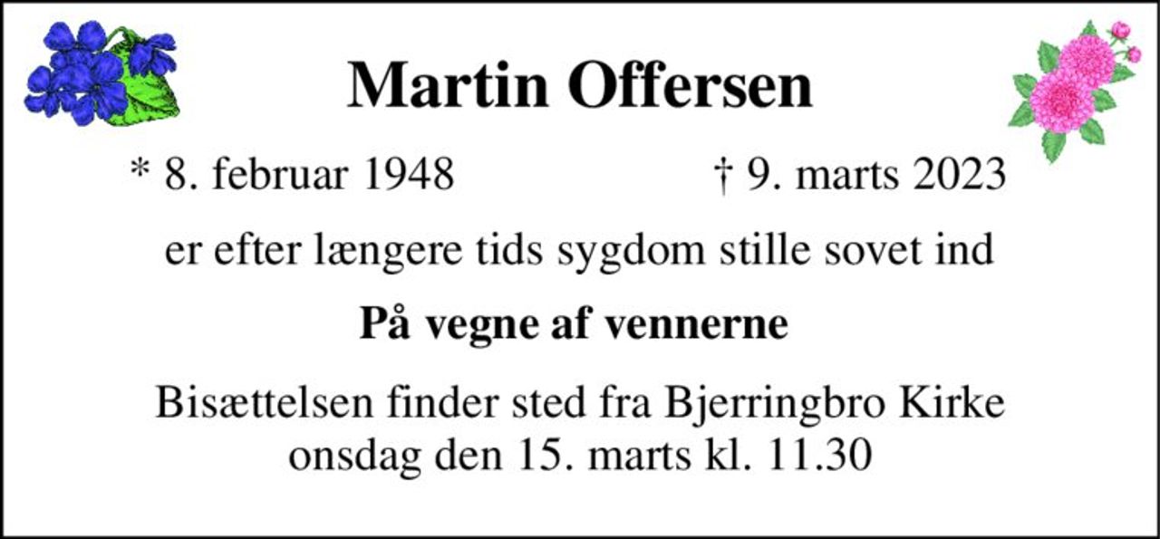 Martin Offersen 
*​ 8. februar 1948​ 
†​ 9. marts 2023​ 
er efter længere tids sygdom stille sovet ind 
På vegne af vennerne  
Bisættelsen​ finder sted fra Bjerringbro Kirke​ onsdag den 15. marts​ kl. 11.30