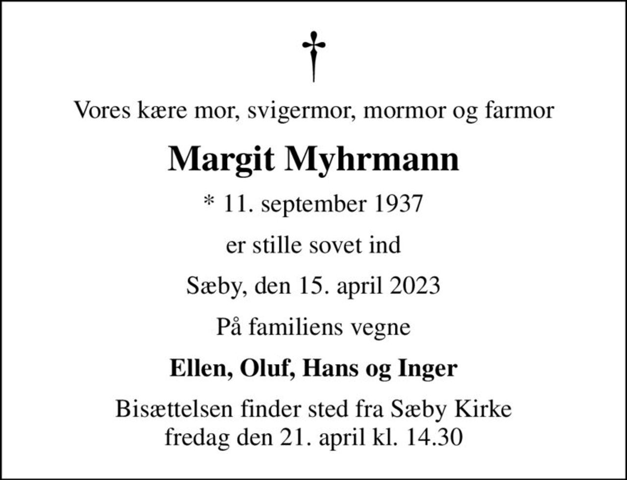 Vores kære mor, svigermor, mormor og farmor
Margit Myhrmann
* 11. september 1937
er stille sovet ind
Sæby, den 15. april 2023
På familiens vegne
Ellen, Oluf, Hans og Inger
Bisættelsen finder sted fra Sæby Kirke  fredag den 21. april kl. 14.30