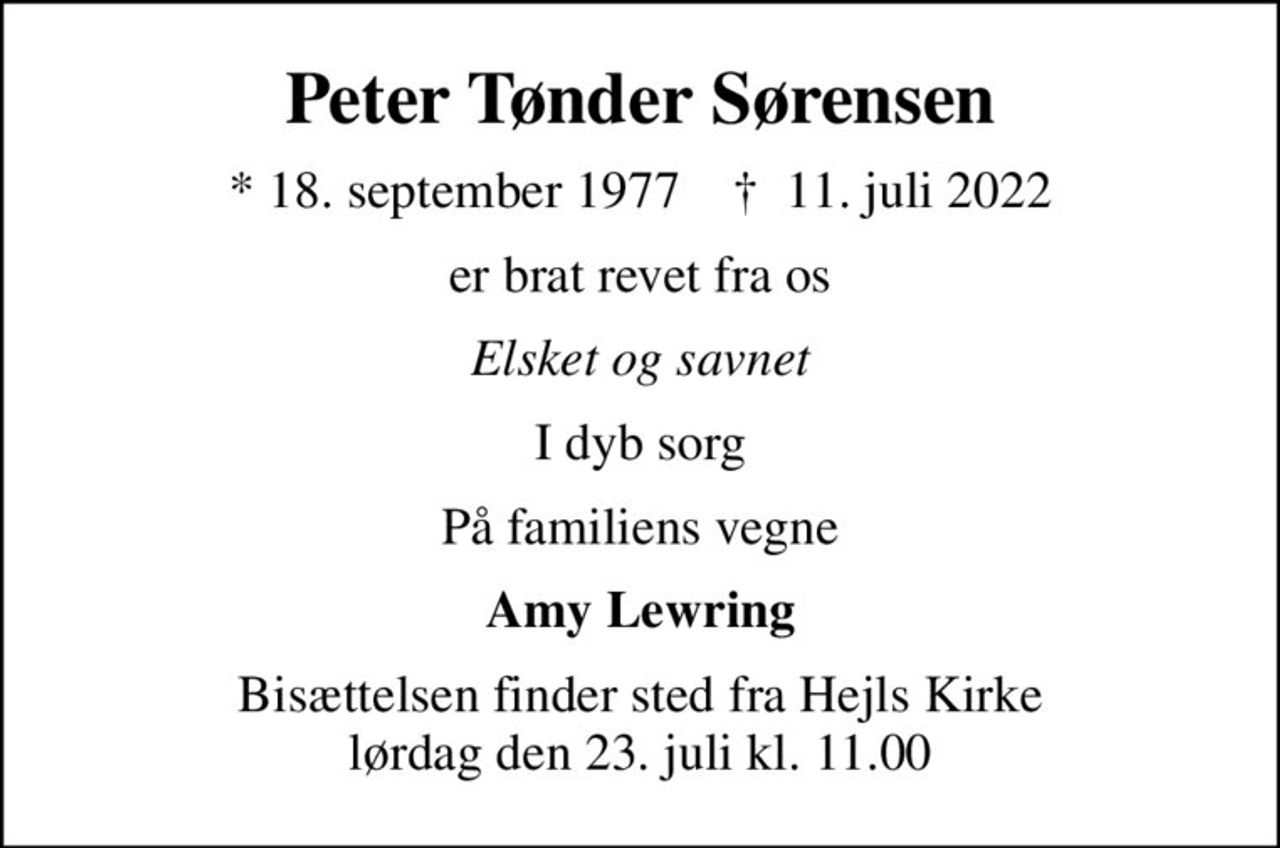 Peter Tønder Sørensen
* 18. september 1977    ✝ 11. juli 2022
er brat revet fra os
Elsket og savnet
I dyb sorg
På familiens vegne
Amy Lewring
Bisættelsen finder sted fra Hejls Kirke  lørdag den 23. juli kl. 11.00