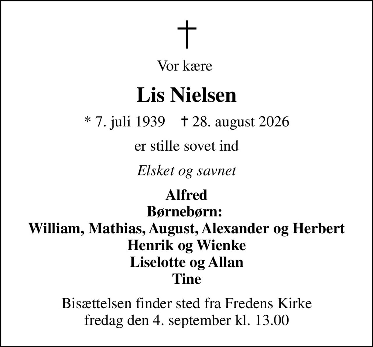 Vor kære 
Lis Nielsen
* 7. juli 1939    ✝ 28. august 2026
er stille sovet ind
Elsket og savnet
Alfred Børnebørn:  William, Mathias, August, Alexander og Herbert Henrik og Wienke Liselotte og Allan Tine
Bisættelsen finder sted fra Fredens Kirke  fredag den 4. september kl. 13.00