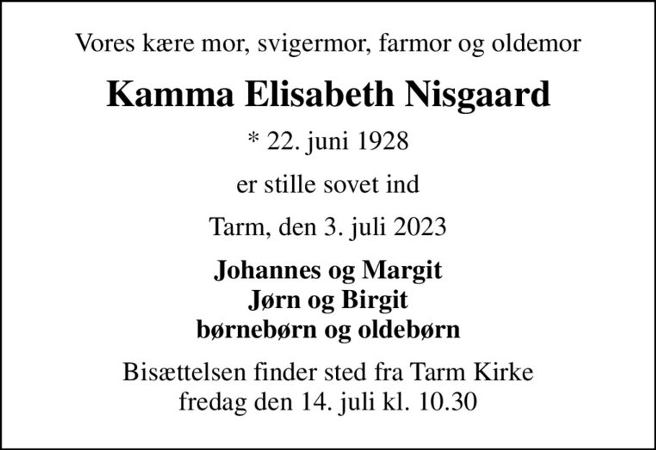 Vores kære mor, svigermor, farmor og oldemor
Kamma Elisabeth Nisgaard
* 22. juni 1928
er stille sovet ind
Tarm, den 3. juli 2023
Johannes og Margit Jørn og Birgit børnebørn og oldebørn
Bisættelsen finder sted fra Tarm Kirke  fredag den 14. juli kl. 10.30
