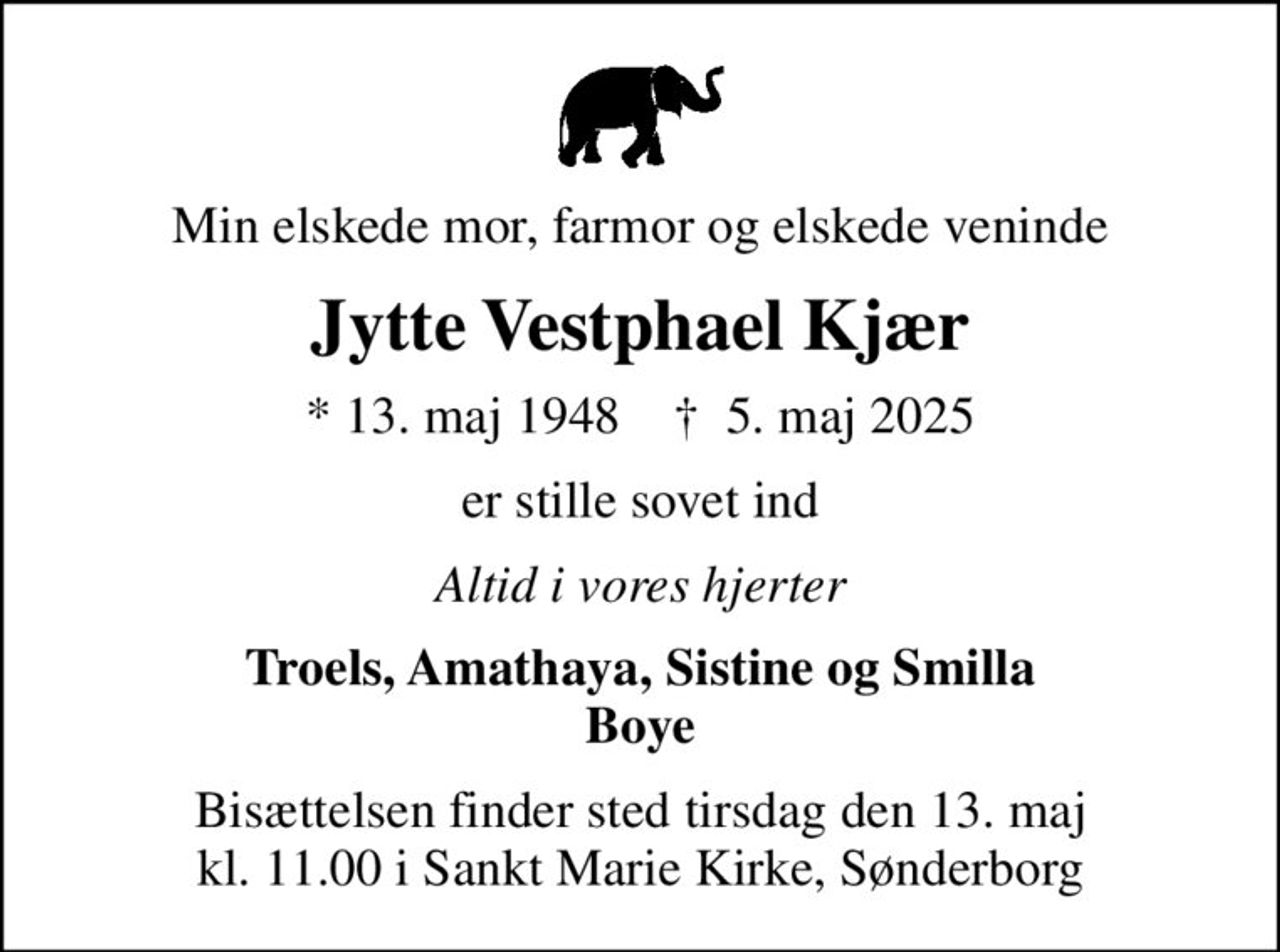 Min elskede mor, farmor og elskede veninde
Jytte Vestphael Kjær
* 13. maj 1948    ✝ 5. maj 2025
er stille sovet ind
Altid i vores hjerter
Troels, Amathaya, Sistine og Smilla Boye
Bisættelsen finder sted tirsdag den 13. maj kl. 11.00 i Sankt Marie Kirke, Sønderborg