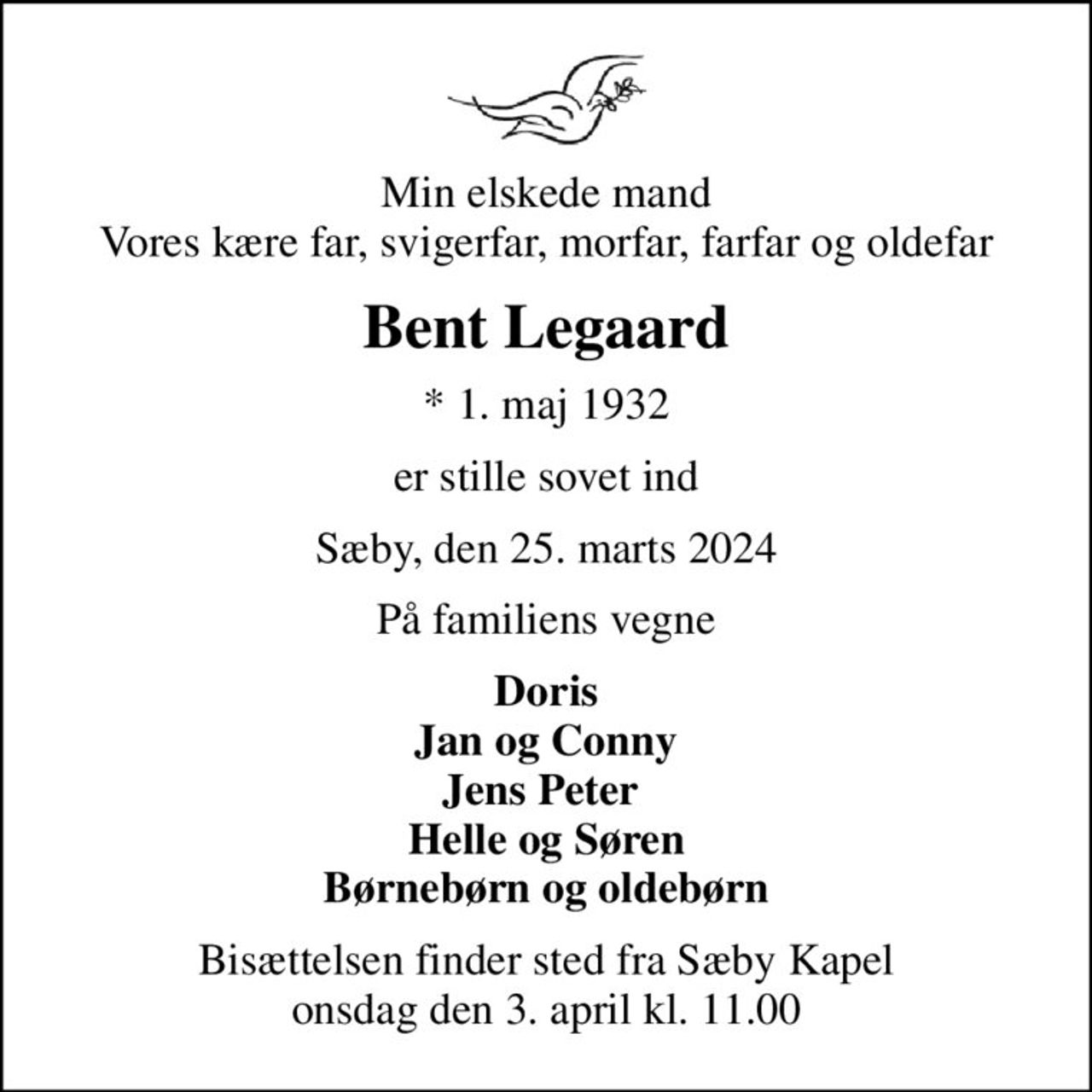 Min elskede mand Vores kære far, svigerfar, morfar, farfar og oldefar
Bent Legaard
* 1. maj 1932
er stille sovet ind
Sæby, den 25. marts 2024
På familiens vegne
Doris Jan og Conny Jens Peter  Helle og Søren Børnebørn og oldebørn
Bisættelsen finder sted fra Sæby Kapel  onsdag den 3. april kl. 11.00