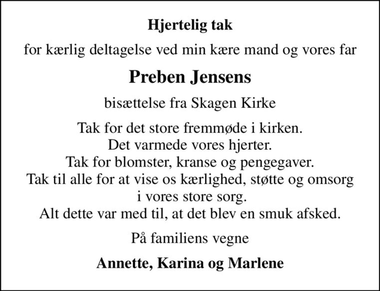 Hjertelig tak
for kærlig deltagelse ved min kære mand og vores far
Preben Jensens
bisættelse fra Skagen Kirke
Tak for det store fremmøde i kirken. Det varmede vores hjerter. Tak for blomster, kranse og pengegaver. Tak til alle for at vise os kærlighed, støtte og omsorg  i vores store sorg. Alt dette var med til, at det blev en smuk afsked.
På familiens vegne
Annette, Karina og Marlene