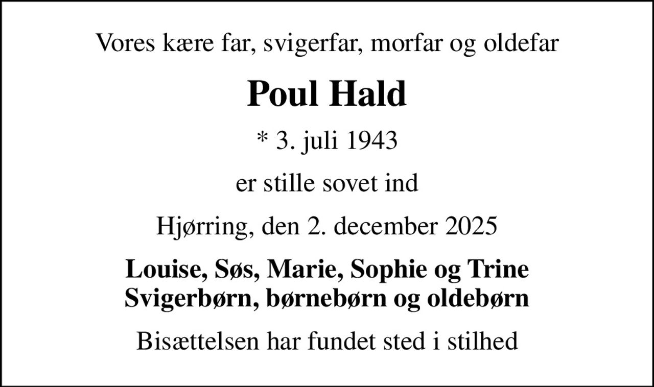 Vores kære far, svigerfar, morfar og oldefar
Poul Hald
* 3. juli 1943
er stille sovet ind
Hjørring, den 2. december 2025
Louise, Søs, Marie, Sophie og Trine Svigerbørn, børnebørn og oldebørn
Bisættelsen har fundet sted i stilhed