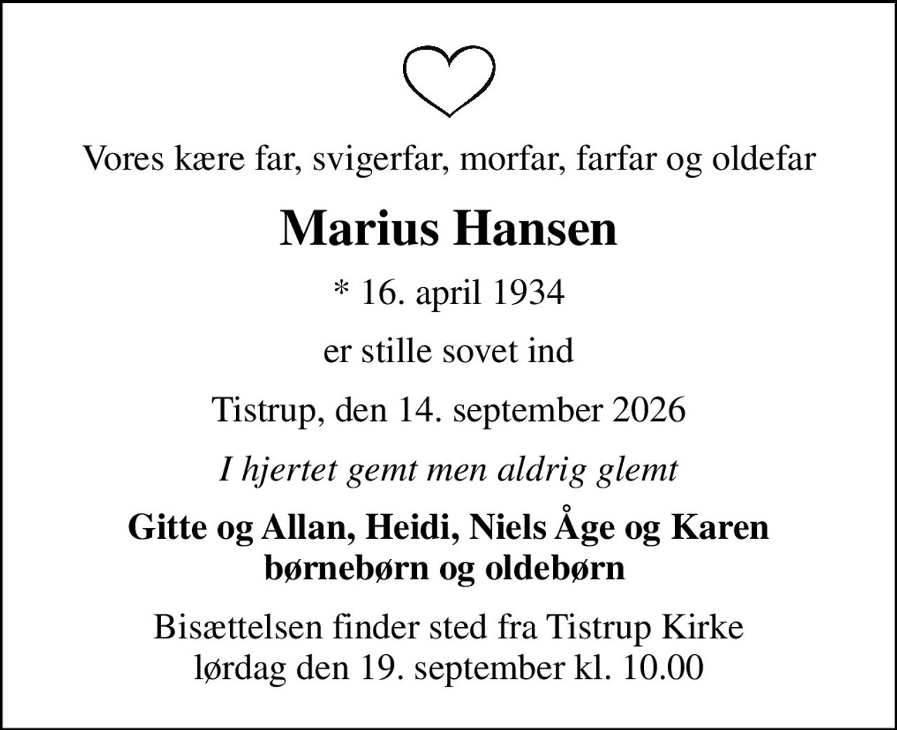 Vores kære far, svigerfar, morfar, farfar og oldefar
Marius Hansen
* 16. april 1934
er stille sovet ind
Tistrup, den 14. september 2026
I hjertet gemt men aldrig glemt
Gitte og Allan, Heidi, Niels Åge og Karen børnebørn og oldebørn 
Bisættelsen finder sted fra Tistrup Kirke  lørdag den 19. september kl. 10.00