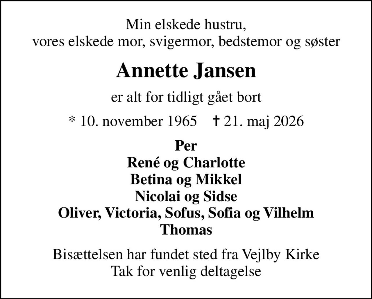 Min elskede hustru, vores elskede mor, svigermor, bedstemor og søster
Annette Jansen
er alt for tidligt gået bort
* 10. november 1965    ✝ 21. maj 2026
Per René og Charlotte Betina og Mikkel Nicolai og Sidse Oliver, Victoria, Sofus, Sofia og Vilhelm Thomas
Bisættelsen har fundet sted fra Vejlby Kirke Tak for venlig deltagelse
