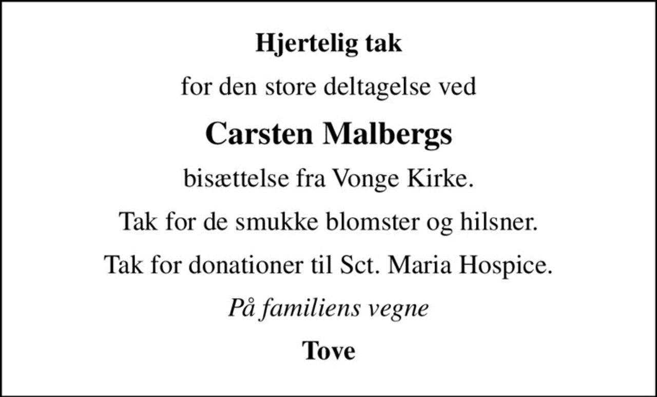 Hjertelig tak
for den store deltagelse ved
Carsten Malbergs
bisættelse fra Vonge Kirke.
Tak for de smukke blomster og hilsner.
Tak for donationer til Sct. Maria Hospice.
På familiens vegne
Tove