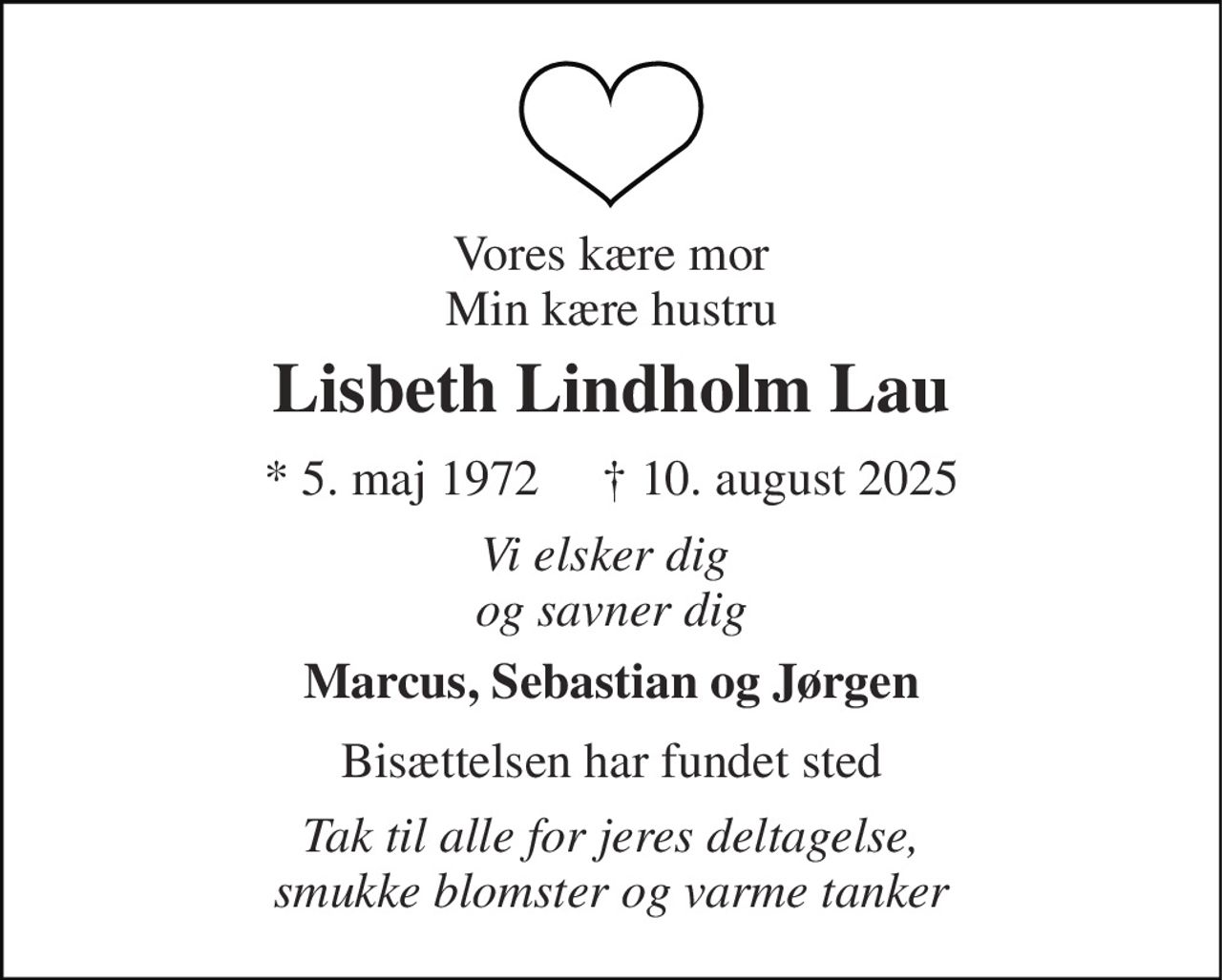 Vores kære mor Min kære hustru 
Lisbeth Lindholm Lau 
*​ 5. maj 1972​     ✝​ 10. august 2025 
Vi elsker dig  og savner dig 
Marcus, Sebastian og Jørgen 
Bisættelsen har fundet sted 
Tak til alle for jeres deltagelse, smukke blomster og varme tanker