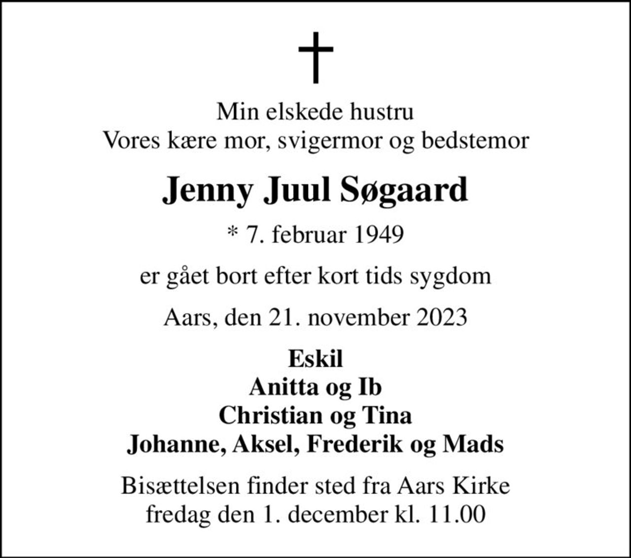Min elskede hustru Vores kære mor, svigermor og bedstemor
Jenny Juul Søgaard
* 7. februar 1949
er gået bort efter kort tids sygdom
Aars, den 21. november 2023
Eskil Anitta og Ib Christian og Tina Johanne, Aksel, Frederik og Mads
Bisættelsen finder sted fra Aars Kirke  fredag den 1. december kl. 11.00