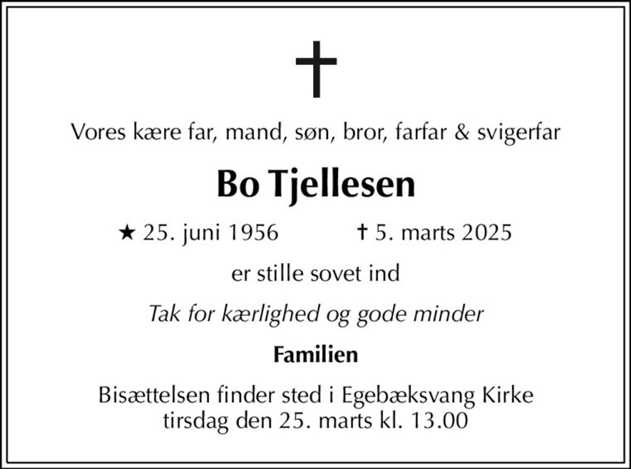 Vores kære far, mand, søn, bror, farfar & svigerfar
Bo Tjellesen
* 25. juni 1956    ✝ 5. marts 2025
er stille sovet ind
Tak for kærlighed og gode minder
Familien
Bisættelsen finder sted i Egebæksvang Kirke  tirsdag den 25. marts kl. 13.00