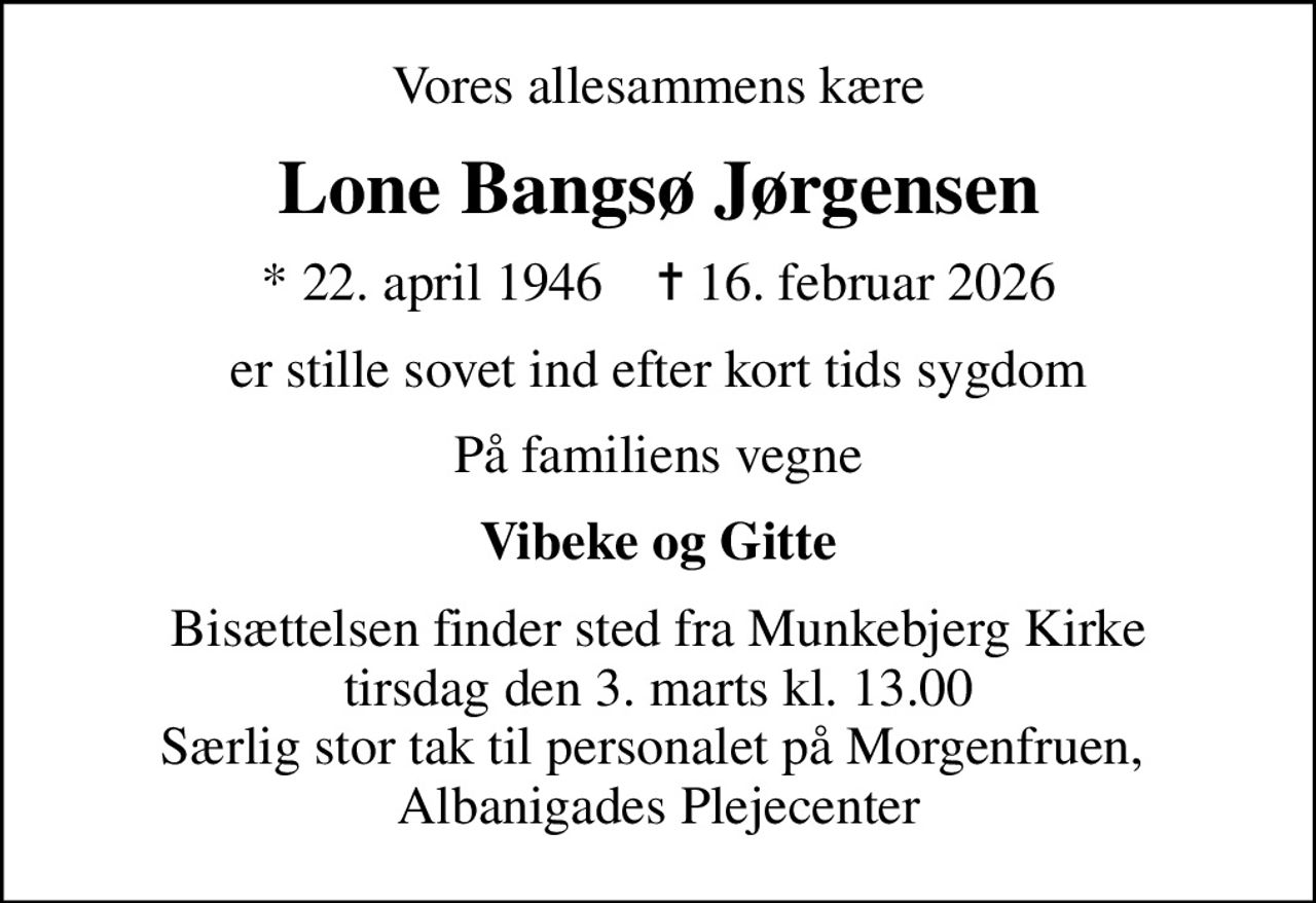 Vores allesammens kære
Lone Bangsø Jørgensen
* 22. april 1946    ✝ 16. februar 2026
er stille sovet ind efter kort tids sygdom
På familiens vegne
Vibeke og Gitte
Bisættelsen finder sted fra Munkebjerg Kirke  tirsdag den 3. marts kl. 13.00  Særlig stor tak til personalet på Morgenfruen,  Albanigades Plejecenter