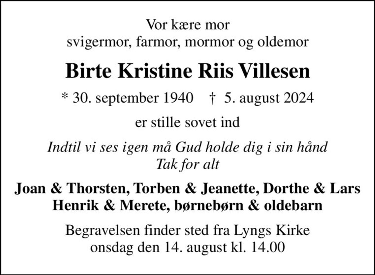 Vor kære mor svigermor, farmor, mormor og oldemor
Birte Kristine Riis Villesen
* 30. september 1940    ✝ 5. august 2024
er stille sovet ind
Indtil vi ses igen må Gud holde dig i sin hånd Tak for alt
Joan & Thorsten, Torben & Jeanette, Dorthe & Lars Henrik & Merete, børnebørn & oldebarn
Begravelsen finder sted fra Lyngs Kirke  onsdag den 14. august kl. 14.00