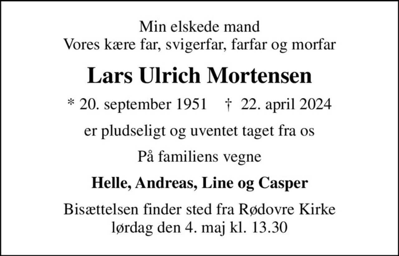 Min elskede mand Vores kære far, svigerfar, farfar og morfar
Lars Ulrich Mortensen
* 20. september 1951    ✝ 22. april 2024
er pludseligt og uventet taget fra os
På familiens vegne
Helle, Andreas, Line og Casper
Bisættelsen finder sted fra Rødovre Kirke  lørdag den 4. maj kl. 13.30