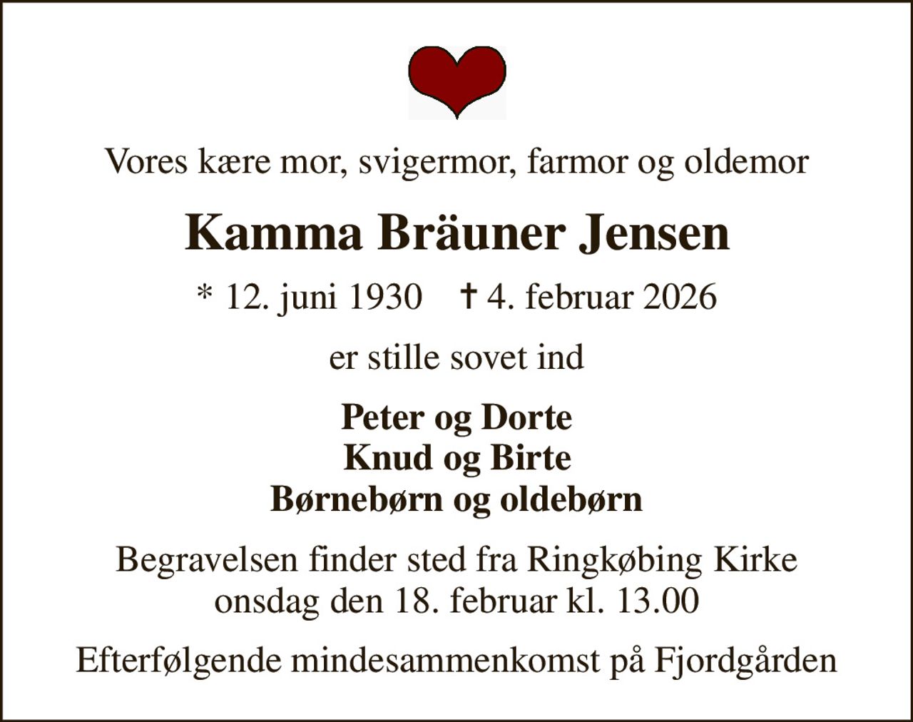 Vores kære mor, svigermor, farmor og oldemor
Kamma Bräuner Jensen
* 12. juni 1930    ✝ 4. februar 2026
er stille sovet ind
Peter og Dorte Knud og Birte Børnebørn og oldebørn
Begravelsen finder sted fra Ringkøbing Kirke  onsdag den 18. februar kl. 13.00 
Efterfølgende mindesammenkomst på Fjordgården