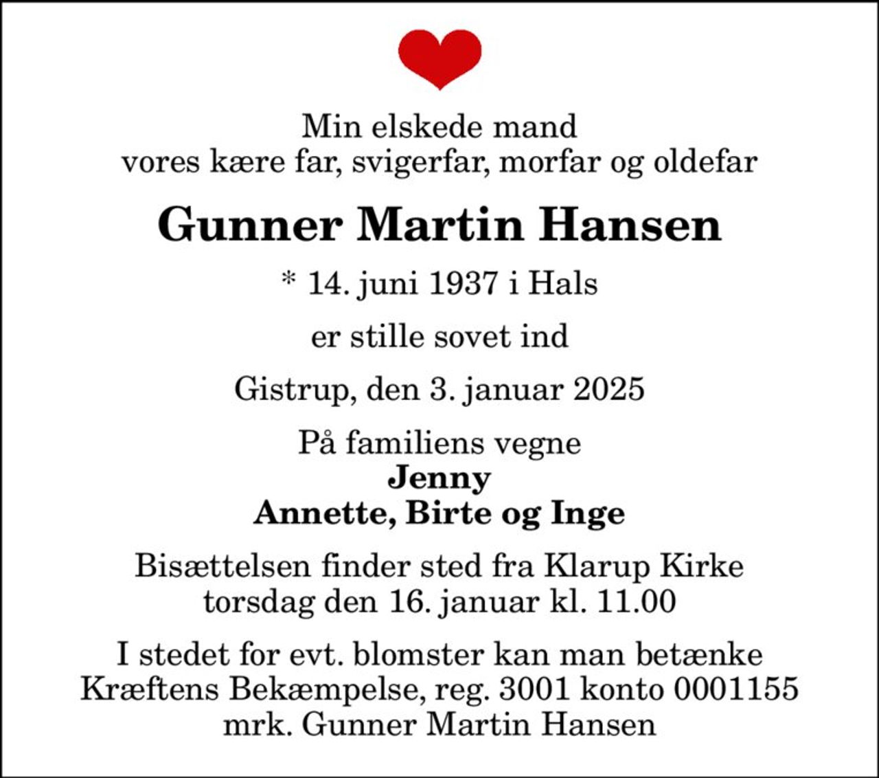 Min elskede mand vores kære far, svigerfar, morfar og oldefar
Gunner Martin Hansen
* 14. juni 1937 i Hals
er stille sovet ind
Gistrup, den 3. januar 2025
På familiens vegne
Jenny Annette, Birte og Inge
Bisættelsen finder sted fra Klarup Kirke  torsdag den 16. januar kl. 11.00 
I stedet for evt. blomster kan man betænke
					Kræftens Bekæmpelse reg.3001konto0001155mrk. Gunner Martin
					Hansen