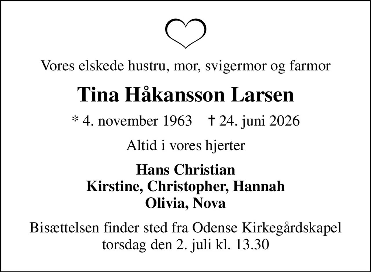 Vores elskede hustru, mor, svigermor og farmor
Tina Håkansson Larsen
* 4. november 1963    ✝ 24. juni 2026
Altid i vores hjerter
Hans Christian Kirstine, Christopher, Hannah Olivia, Nova
Bisættelsen finder sted fra Odense Kirkegårdskapel  torsdag den 2. juli kl. 13.30