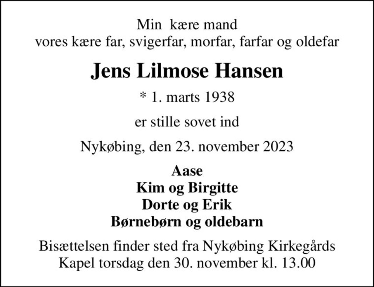 Min  kære mand vores kære far, svigerfar, morfar, farfar og oldefar
Jens Lilmose Hansen
* 1. marts 1938
er stille sovet ind
Nykøbing, den 23. november 2023
Aase Kim og Birgitte Dorte og Erik Børnebørn og oldebarn
Bisættelsen finder sted fra Nykøbing Kirkegårds Kapel  torsdag den 30. november kl. 13.00