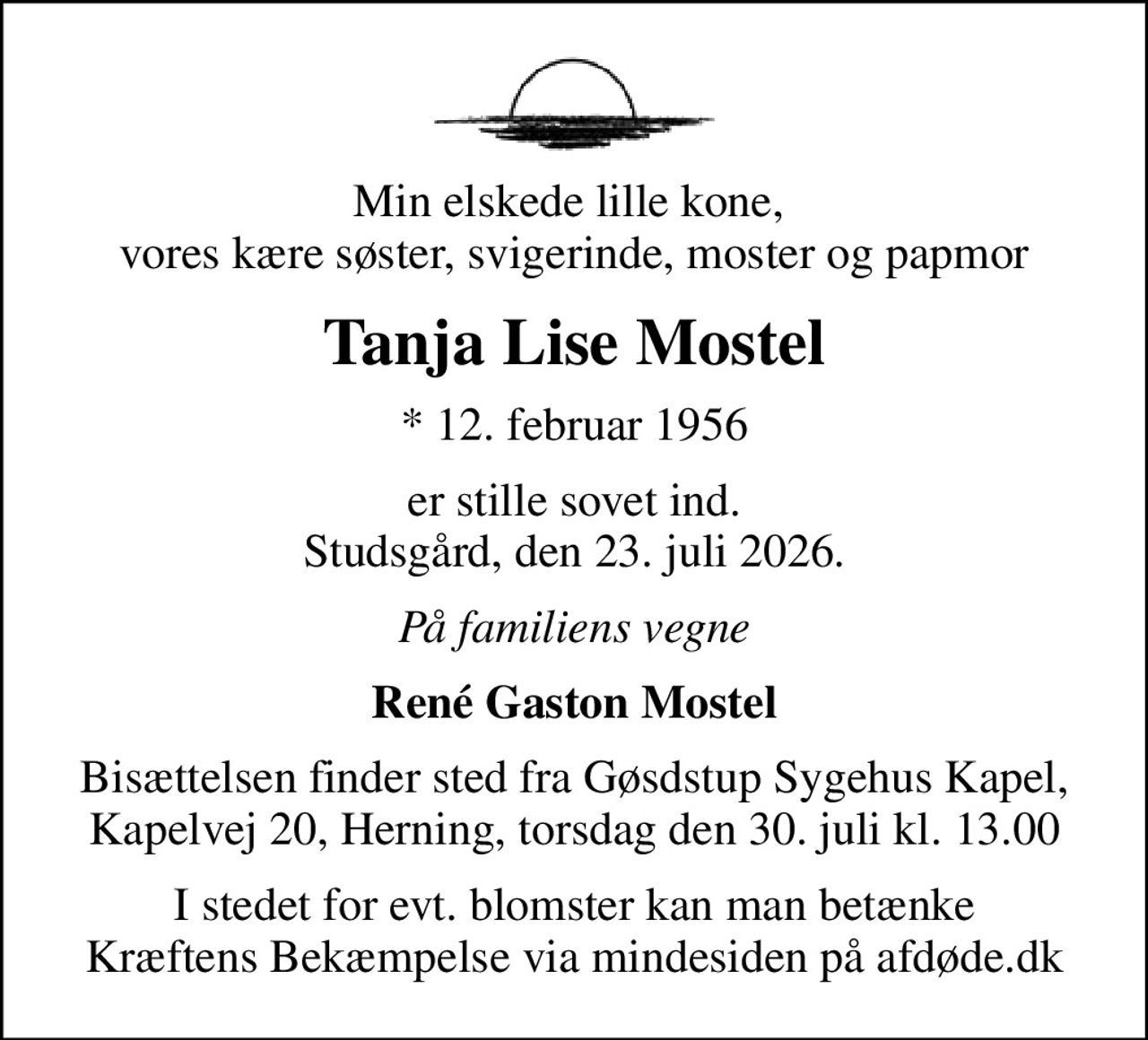 Min elskede lille kone,  vores kære søster, svigerinde, moster og papmor
Tanja Lise Mostel
* 12. februar 1956
er stille sovet ind. Studsgård, den 23. juli 2026.
På familiens vegne
René Gaston Mostel
Bisættelsen finder sted fra Gøsdstup Sygehus Kapel, Kapelvej 20, Herning, torsdag den 30. juli kl. 13.00
I stedet for evt. blomster kan man betænke
					Kræftens Bekæmpelse via mindesiden på afdøde.dk
