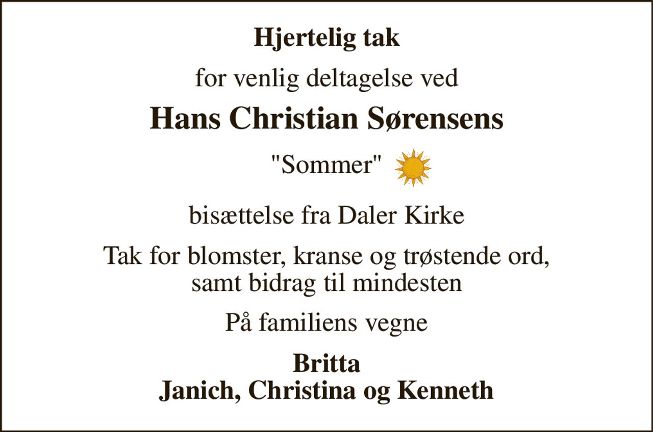 Hjertelig tak 
for venlig deltagelse ved 
Hans Christian Sørensens 
"Sommer" 
bisættelse fra Daler Kirke 
Tak for blomster, kranse og trøstende ord, samt bidrag til mindesten 
På familiens vegne 
Britta Janich, Christina og Kenneth