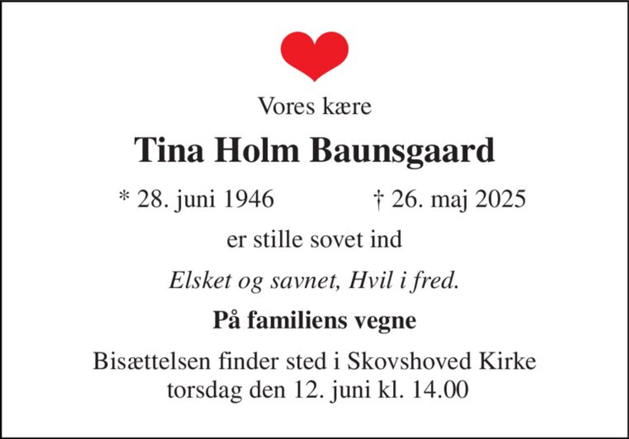 Vores kære 
Tina Holm Baunsgaard 
*​ 28. juni 1946​ 
✝​ 26. maj 2025​ 
er stille sovet ind 
Elsket og savnet, Hvil i fred. 
På familiens vegne 
Bisættelsen​ finder sted i Skovshoved Kirke  torsdag den 12. juni​ kl. 14.00