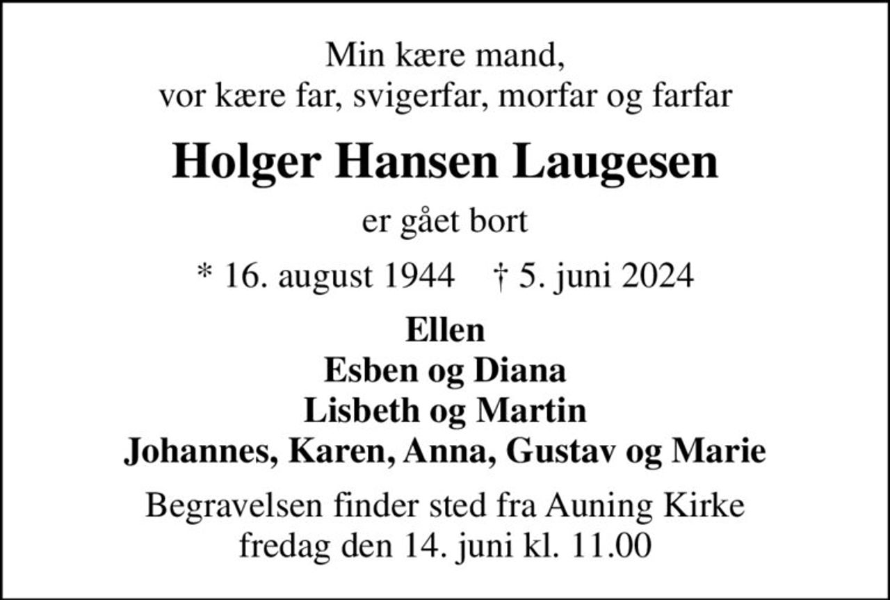 Min kære mand, vor kære far, svigerfar, morfar og farfar
Holger Hansen Laugesen
er gået bort
* 16. august 1944    ✝ 5. juni 2024
Ellen Esben og Diana Lisbeth og Martin Johannes, Karen, Anna, Gustav og Marie
Begravelsen finder sted fra Auning Kirke  fredag den 14. juni kl. 11.00